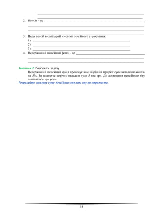 34
____________________________________________________________________
___________________________________________________________________
2. Пенсія – це ________________________________________________________________
__________________________________________________________________________
__________________________________________________________________________
__________________________________________________________________________
3. Види пенсій в солідарній системі пенсійного страхування:
1) ______________________________________________________________
2) ______________________________________________________________
3) ______________________________________________________________
4. Недержавний пенсійний фонд – це ____________________________________________
__________________________________________________________________________
__________________________________________________________________________
Завдання 2. Розв’яжіть задачу.
Недержавний пенсійний фонд пропонує вам щорічний приріст суми вкладених коштів
на 5%. Ви плануєте щорічно вкладати туди 5 тис. грн. До досягнення пенсійного віку
залишилося три роки.
Розрахуйте загальну суму пенсійних виплат, яку ви отримаєте.
 
