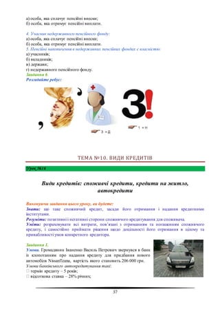37
а) особа, яка сплачує пенсійні внески;
б) особа, яка отримує пенсійні виплати.
4. Учасник недержавного пенсійного фонду:
а) особа, яка сплачує пенсійні внески;
б) особа, яка отримує пенсійні виплати.
5. Пенсійні накопичення в недержавних пенсійних фондах є власністю:
а) учасників;
б) вкладників;
в) держави;
г) недержавного пенсійного фонду.
Завдання 6
Розгадайте ребус:
ТЕМА №10. ВИДИ КРЕДИТІВ
Урок №16
Види кредитів: споживчі кредити, кредити на житло,
автокредити
Виконуючи завдання цього уроку, ви будете:
Знати: що таке споживчий кредит, засади його отримання і надання кредитними
інститутами.
Розуміти: позитивні і негативні сторони споживчого кредитування для споживача.
Уміти: розраховувати всі витрати, пов’язані з отриманням та погашенням споживчого
кредиту, і самостійно приймати рішення щодо доцільності його отримання в цілому та
привабливості умов конкретного кредитора.
Завдання 1.
Умова. Громадянин Іваненко Василь Петрович звернувся в банк
із клопотанням про надання кредиту для придбання нового
автомобіля NissanTeana, вартість якого становить 206 000 грн.
Умови банківського автокредитування такі:
термін кредиту – 5 років;
відсоткова ставка – 28% річних;
 