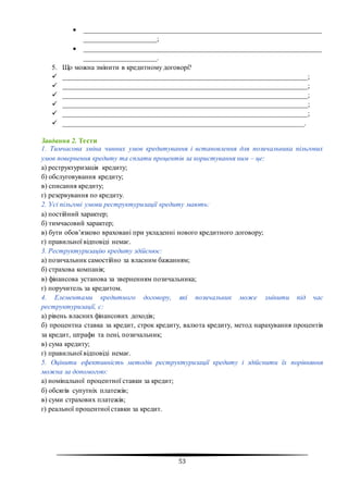 53
 ____________________________________________________________________
_____________________;
 ____________________________________________________________________
_____________________.
5. Що можна змінити в кредитному договорі?
 ______________________________________________________________________;
 ______________________________________________________________________;
 ______________________________________________________________________;
 ______________________________________________________________________;
 ______________________________________________________________________;
 _____________________________________________________________________.
Завдання 2. Тести
1. Тимчасова зміна чинних умов кредитування і встановлення для позичальника пільгових
умов повернення кредиту та сплати процентів за користування ним – це:
а) реструктуризація кредиту;
б) обслуговування кредиту;
в) списання кредиту;
г) резервування по кредиту.
2. Усі пільгові умови реструктуризації кредиту мають:
а) постійний характер;
б) тимчасовий характер;
в) бути обов’язково враховані при укладенні нового кредитного договору;
г) правильної відповіді немає.
3. Реструктуризацію кредиту здійснює:
а) позичальник самостійно за власним бажанням;
б) страхова компанія;
в) фінансова установа за зверненням позичальника;
г) поручитель за кредитом.
4. Елементами кредитного договору, які позичальник може змінити під час
реструктуризації, є:
а) рівень власних фінансових доходів;
б) процентна ставка за кредит, строк кредиту, валюта кредиту, метод нарахування процентів
за кредит, штрафи та пені, позичальник;
в) сума кредиту;
г) правильної відповіді немає.
5. Оцінити ефективність методів реструктуризації кредиту і здійснити їх порівняння
можна за допомогою:
а) номінальної процентної ставки за кредит;
б) обсягів супутніх платежів;
в) суми страхових платежів;
г) реальної процентної ставки за кредит.
 