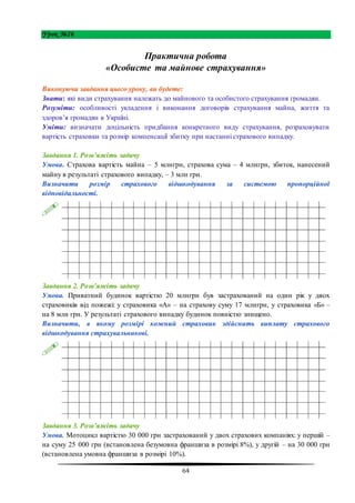 64
Урок №26
Практична робота
«Особисте та майнове страхування»
Виконуючи завдання цього уроку, ви будете:
Знати: які види страхування належать до майнового та особистого страхування громадян.
Розуміти: особливості укладення і виконання договорів страхування майна, життя та
здоров’я громадян в Україні.
Уміти: визначати доцільність придбання конкретного виду страхування, розраховувати
вартість страховки та розмір компенсації збитку при настанні страхового випадку.
Завдання 1. Розв’яжіть задачу
Умова. Страхова вартість майна – 5 млнгрн, страхова сума – 4 млнгрн, збиток, нанесений
майну в результаті страхового випадку, – 3 млн грн.
Визначити розмір страхового відшкодування за системою пропорційної
відповідальності.
Завдання 2. Розв’яжіть задачу
Умова. Приватний будинок вартістю 20 млнгрн був застрахований на один рік у двох
страховиків від пожежі: у страховика «А» – на страхову суму 17 млнгрн, у страховика «Б» –
на 8 млн грн. У результаті страхового випадку будинок повністю знищено.
Визначити, в якому розмірі кожний страховик здійснить виплату страхового
відшкодування страхувальникові.
Завдання 3. Розв’яжіть задачу
Умова. Мотоцикл вартістю 30 000 грн застрахований у двох страхових компаніях: у першій –
на суму 25 000 грн (встановлена безумовна франшиза в розмірі 8%), у другій – на 30 000 грн
(встановлена умовна франшиза в розмірі 10%).
 