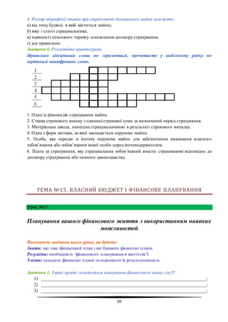 66
4. Розмір тарифної ставки при страхуванні домашнього майна залежить:
а) від типу будівлі, в якій міститься майно;
б) віку і статті страхувальника;
в) наявності пільгового терміну поновлення договору страхування;
г) усе правильно.
Завдання 6. Розгадайте криптограму.
Правильно відгадавши слова по горизонталі, прочитаєте у виділеному рядку по
вертикалі зашифроване слово.
1. Один із різновидів страхування майна.
2. Ставка страхового внеску з одиниці страхової суми за визначений період страхування.
3. Матеріальна шкода, нанесена страхувальникові в результаті страхового випадку.
4. Одна з форм застави, за якої закладається нерухоме майно.
5. Особа, яка передає в іпотеку нерухоме майно для забезпечення виконання власного
зобов’язання або зобов’язання іншої особи перед іпотекодержателем.
6. Плата за страхування, яку страхувальник зобов’язаний внести страховикові відповідно до
договору страхування або чинного законодавства.
ТЕМА №15. ВЛАСНИЙ БЮДЖЕТ І ФІНАНСОВЕ ПЛАНУВАННЯ
Урок №27
Планування вашого фінансового життя з використанням наявних
можливостей
Виконуючи завдання цього уроку, ви будете:
Знати: що таке фінансовий план і які бувають фінансові плани.
Розуміти: необхідність фінансового планування в житті сім’ї.
Уміти: складати фінансові плани та оцінювати їх результативність.
Завдання 1. З яких кроків складається планування фінансового плану сім’ї?
1) ________________________________________________________________________;
2) ________________________________________________________________________;
3) ________________________________________________________________________;
 