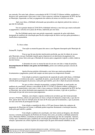 em comissão. Por outro lado, afirmou a arrecadação de R$ 15.519.402,25 (Quinze milhões, quinhentos e
dezenove mil, quatrocentos e dois reais e vinte e cinco centavos), referente ao pagamento de IPTU da Fiat
ao Município, requerendo, ao final, ao pagamento dos salários em atraso no exercício em curso.
Após esses fatos, a Edilidade informando que procederia com depósito judicial dos valores, o
que não foi realizado.
Em nova petição datada de 22/05/2018 a Edilidade informou a este Juízo que estaria realizando
os pagamentos e solicitou novo prazo de 60 dias, indeferido por este Juízo.
Por fim Edilidade aporta mais uma petição requerendo: suspensão de ações individuais,
designação de audiência de conciliação para fins de comprovação de efetivo serviços pelos prestadores e
insuficiência orçamentária.
É o breve relato.
Essa ação se arrasta há quase dois anos e com flagrante desrespeito pelo Munícipio de
Goiana/PE. Explico.
Frise-se que há uma decisão interlocutória proferida, que não foi objeto de recurso
pelo Município, tem por finalidade impedir gastos dispensáveis em detrimento do pagamento dos
servidores em atraso, bem como que a liberação de recursos para o pagamento respeite a ordem citada na
decisão liminar.
A demanda em curso se arrasta há mais de um ano com idas e vindas de petições,
, porém sem nenhuma posição concreta dadescumprimento de liminar com gastos em festividades
Edilidade.
Aporta diversas petições informando a este Juízo que estaria procedendo com
levantamentos e pagamentos, porém não cumpre um único prazo ou compromisso firmado.
Com relação ao primeiro requerimento de suspensão de ações individuais, a Edilidade
não comprova a existência das ações, a igualdade de partes, causa de pedir ou pedido, buscando com o
referido pleito postergação do processo, razão pela qual indefiro, pois não é objeto da presente demanda.
No que se refere a dotação orçamentária, a própria Edilidade, na atual gestão, em
audiência de conciliação, afirmou a arrecadação de R$ 15.519.402,25 (Quinze milhões, quinhentos e
dezenove mil, quatrocentos e dois reais e vinte e cinco centavos), referente ao pagamento de IPTU da Fiat
ao Município, que seriam destinados para pagamento dos salários em atraso, o que não se justifica a
informação de que não teria recursos para pagamento.
Ademais, com relação a suposta existência de servidores que não teriam prestado
serviços a Prefeitura, caberia esta apresentar em Juízo a relação devidamente comprovada, o que não foi
feito, apesar deste Juízo ter ofertado prazo de mais de 06 meses para tal levantamento, o que se presume
ser mais uma forma de postergação da ação.
Com relação a expedição de ofício a CEF para fornecer dados dos cadastros de
pagamento do Município de Goiana, a edilidade poderá requisitar diretamente a instituição bancária,
razão pela qual indefiro o pedido.
Com relação a audiência de conciliação, este Juízo outrora já designou, não obtendo
sucesso e somente postergações da Prefeitura de Goiana, bem como, já recebeu a edilidade juntamente
com o Ministério Público, resultando em promessas de cumprimento que não são cumpridas. Ademais,
verifico que o fundamento para a audiência de conciliação pela Edilidade seria para este juízo dar uma
solução e apresentar um critério legitimo de comprovação de quem efetivamente trabalhou ou não.
Num. 33091604 - Pág. 2Assinado eletronicamente por: MARIA DO ROSARIO ARRUDA DE OLIVEIRA - 10/07/2018 11:47:42
https://pje.tjpe.jus.br:443/1g/Processo/ConsultaDocumento/listView.seam?x=18071011474248400000032652649
Número do documento: 18071011474248400000032652649
 