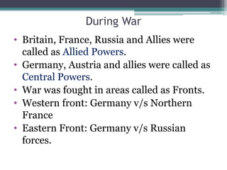 During War
• Britain, France, Russia and Allies were
called as Allied Powers.
• Germany, Austria and allies were called as
Central Powers.
• War was fought in areas called as Fronts.
• Western front: Germany v/s Northern
France
• Eastern Front: Germany v/s Russian
forces.
 