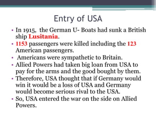 Entry of USA
• In 1915, the German U- Boats had sunk a British
ship Lusitania.
• 1153 passengers were killed including the 123
American passengers.
• Americans were sympathetic to Britain.
• Allied Powers had taken big loan from USA to
pay for the arms and the good bought by them.
• Therefore, USA thought that if Germany would
win it would be a loss of USA and Germany
would become serious rival to the USA.
• So, USA entered the war on the side on Allied
Powers.
 