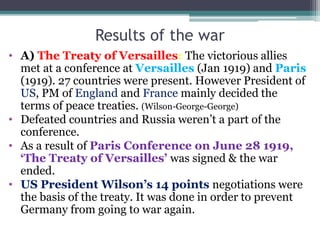 Results of the war
• A) The Treaty of Versailles: The victorious allies
met at a conference at Versailles (Jan 1919) and Paris
(1919). 27 countries were present. However President of
US, PM of England and France mainly decided the
terms of peace treaties. (Wilson-George-George)
• Defeated countries and Russia weren’t a part of the
conference.
• As a result of Paris Conference on June 28 1919,
‘The Treaty of Versailles’ was signed & the war
ended.
• US President Wilson’s 14 points negotiations were
the basis of the treaty. It was done in order to prevent
Germany from going to war again.
 