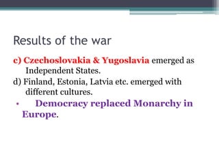 Results of the war
c) Czechoslovakia & Yugoslavia emerged as
Independent States.
d) Finland, Estonia, Latvia etc. emerged with
different cultures.
• Democracy replaced Monarchy in
Europe.
 