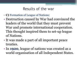 Results of the war
• C) Formation of League of Nations:
• Destruction caused by War had convinced the
leaders of the world that they must prevent
War and promote international cooperation.
This thought inspired them to set-up league
of Nations.
• It was made a part of all important peace
treaties.
• In 1920, league of nations was created as a
world organisation of all Independent States.
 