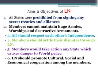 Aims & Objectives of LN
1. All States were prohibited from signing any
secret treaties and alliances.
2. Members cannot maintain huge Armies,
Warships and destructive Armaments.
• 3. All should respect each other’s Independence.
• 4. Members should settle their disputes through
LN.
• 5. Members would take action any State which
causes danger to World peace.
• 6. LN should promote Cultural, Social and
Economical cooperation among the members.
 