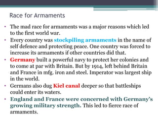 Race for Armaments
• The mad race for armaments was a major reasons which led
to the first world war.
• Every country was stockpiling armaments in the name of
self defence and protecting peace. One country was forced to
increase its armaments if other countries did that.
• Germany built a powerful navy to protect her colonies and
to come at par with Britain. But by 1914, left behind Britain
and France in mfg. iron and steel. Imperator was largest ship
in the world.
• Germans also dug Kiel canal deeper so that battleships
could enter its waters.
• England and France were concerned with Germany’s
growing military strength. This led to fierce race of
armaments.
 