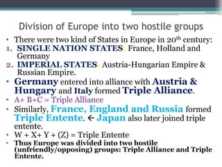 Division of Europe into two hostile groups
• There were two kind of States in Europe in 20th century:
1. SINGLE NATION STATES: France, Holland and
Germany
2. IMPERIAL STATES: Austria-Hungarian Empire &
Russian Empire.
• Germany entered into alliance with Austria &
Hungary and Italy formed Triple Alliance.
• A+ B+C = Triple Alliance
• Similarly, France, England and Russia formed
Triple Entente.  Japan also later joined triple
entente.
• W + X+ Y + (Z) = Triple Entente
• Thus Europe was divided into two hostile
(unfriendly/opposing) groups: Triple Alliance and Triple
Entente.
 