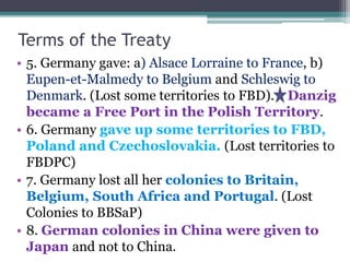 Terms of the Treaty
• 5. Germany gave: a) Alsace Lorraine to France, b)
Eupen-et-Malmedy to Belgium and Schleswig to
Denma...