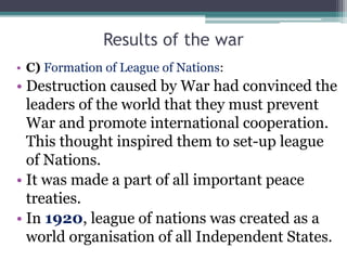 Results of the war
• C) Formation of League of Nations:
• Destruction caused by War had convinced the
leaders of the world...