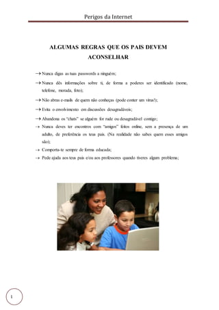 Perigos da Internet
1
ALGUMAS REGRAS QUE OS PAIS DEVEM
ACONSELHAR
 Nunca digas as tuas passwords a ninguém;
 Nunca dês informações sobre ti, de forma a poderes ser identificado (nome,
telefone, morada, foto);
 Não abras e-mails de quem não conheças (pode conter um vírus!);
 Evita o envolvimento em discussões desagradáveis;
 Abandona os “chats” se alguém for rude ou desagradável contigo;
 Nunca deves ter encontros com “amigos” feitos online, sem a presença de um
adulto, de preferência os teus pais. (Na realidade não sabes quem esses amigos
são);
 Comporta-te sempre de forma educada;
 Pede ajuda aos teus pais e/ou aos professores quando tiveres algum problema;
 