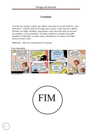 Perigos da Internet
1
Conclusão
Com tudo isto, podemos concluir que a internet tanto pode ser um meio favorável, como
desfavorável. A internet pode ser um perigo para os jovens, e para todos que a utilizam.
Preencher um simples formulário para pertencer a uma rede social, pode ser um passo
para invadirem a nossa privacidade. No entanto, permite-nos pesquisar uma grande
quantidade de informação em pouco tempo, colocando-nos em contacto com muitas
pessoas em pouco tempo.
Bibliografia : http://www.seguranet.pt/tiras-seguranet
FIM
 