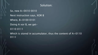 So, new A=0010 0010
Next instruction says, XOR B
Where, B=0100 0101
Doing A xor B, we get-
0110 0111
Which is stored in accumulator, thus the content of A=0110
0111
Solution: