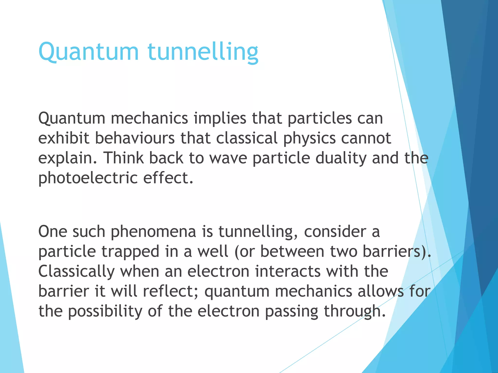 Quantum tunnelling
Quantum mechanics implies that particles can
exhibit behaviours that classical physics cannot
explain. Think back to wave particle duality and the
photoelectric effect.
One such phenomena is tunnelling, consider a
particle trapped in a well (or between two barriers).
Classically when an electron interacts with the
barrier it will reflect; quantum mechanics allows for
the possibility of the electron passing through.
 