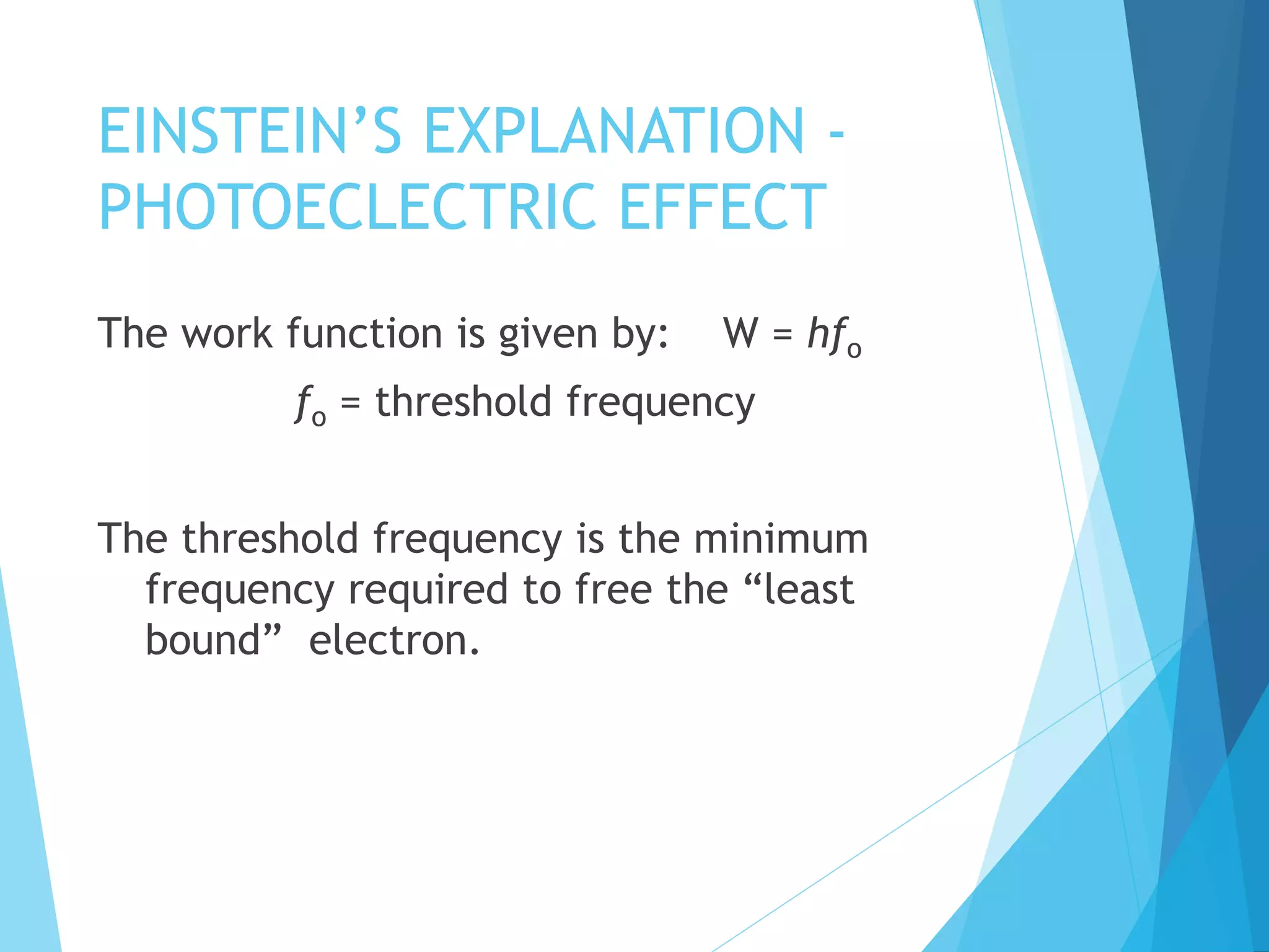 EINSTEIN’S EXPLANATION -
PHOTOECLECTRIC EFFECT
The work function is given by: W = hfo
fo = threshold frequency
The threshold frequency is the minimum
frequency required to free the “least
bound” electron.
 