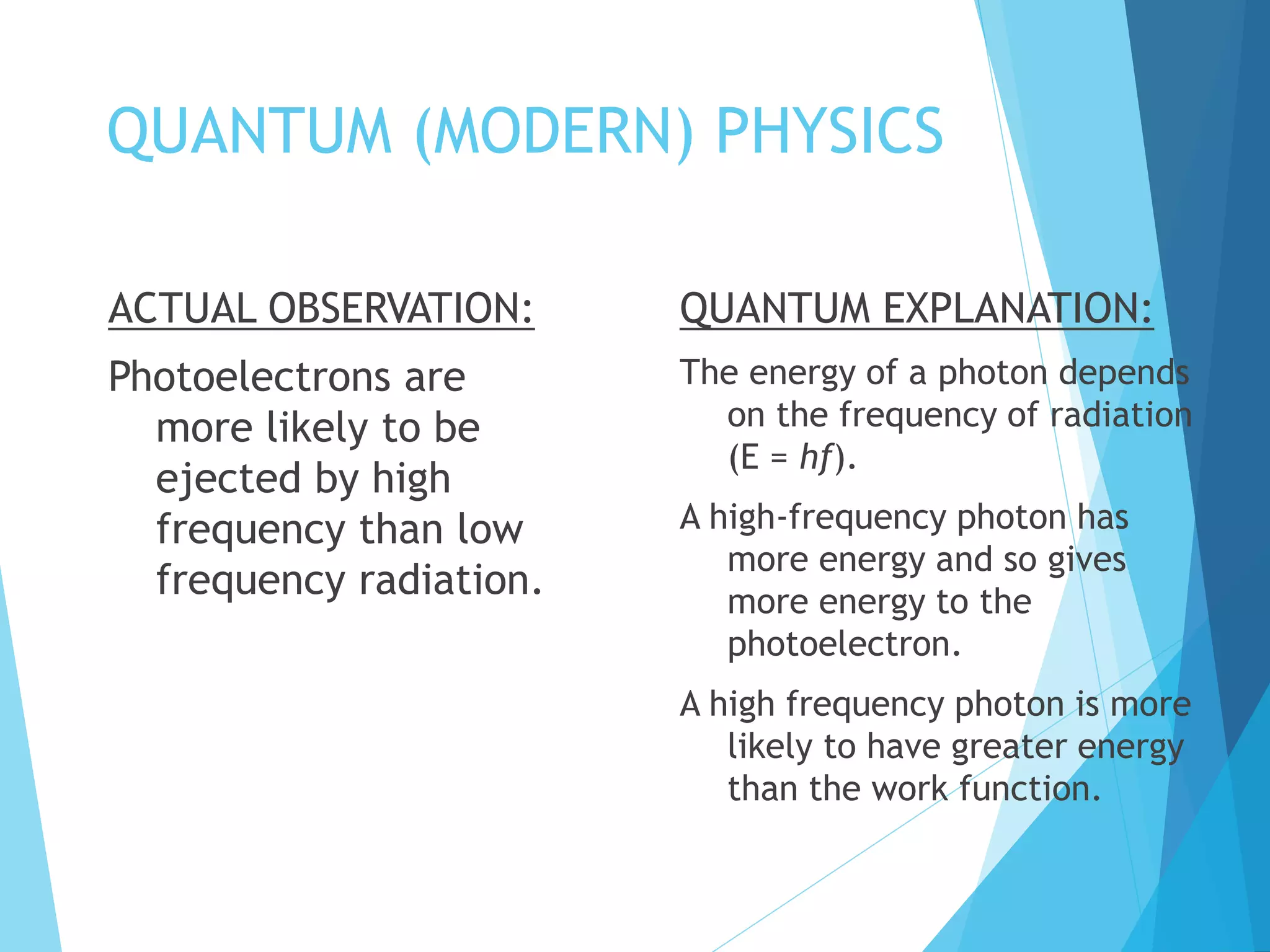 QUANTUM (MODERN) PHYSICS
ACTUAL OBSERVATION:
Photoelectrons are
more likely to be
ejected by high
frequency than low
frequency radiation.
QUANTUM EXPLANATION:
The energy of a photon depends
on the frequency of radiation
(E = hf).
A high-frequency photon has
more energy and so gives
more energy to the
photoelectron.
A high frequency photon is more
likely to have greater energy
than the work function.
 
