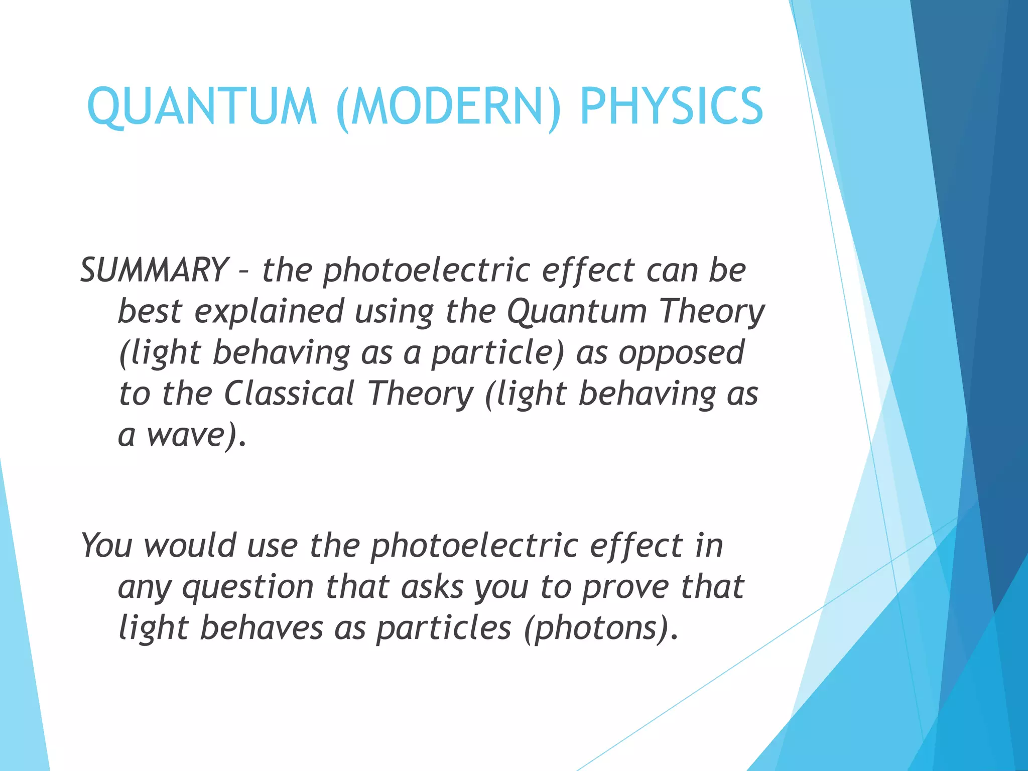 QUANTUM (MODERN) PHYSICS
SUMMARY – the photoelectric effect can be
best explained using the Quantum Theory
(light behaving as a particle) as opposed
to the Classical Theory (light behaving as
a wave).
You would use the photoelectric effect in
any question that asks you to prove that
light behaves as particles (photons).
 
