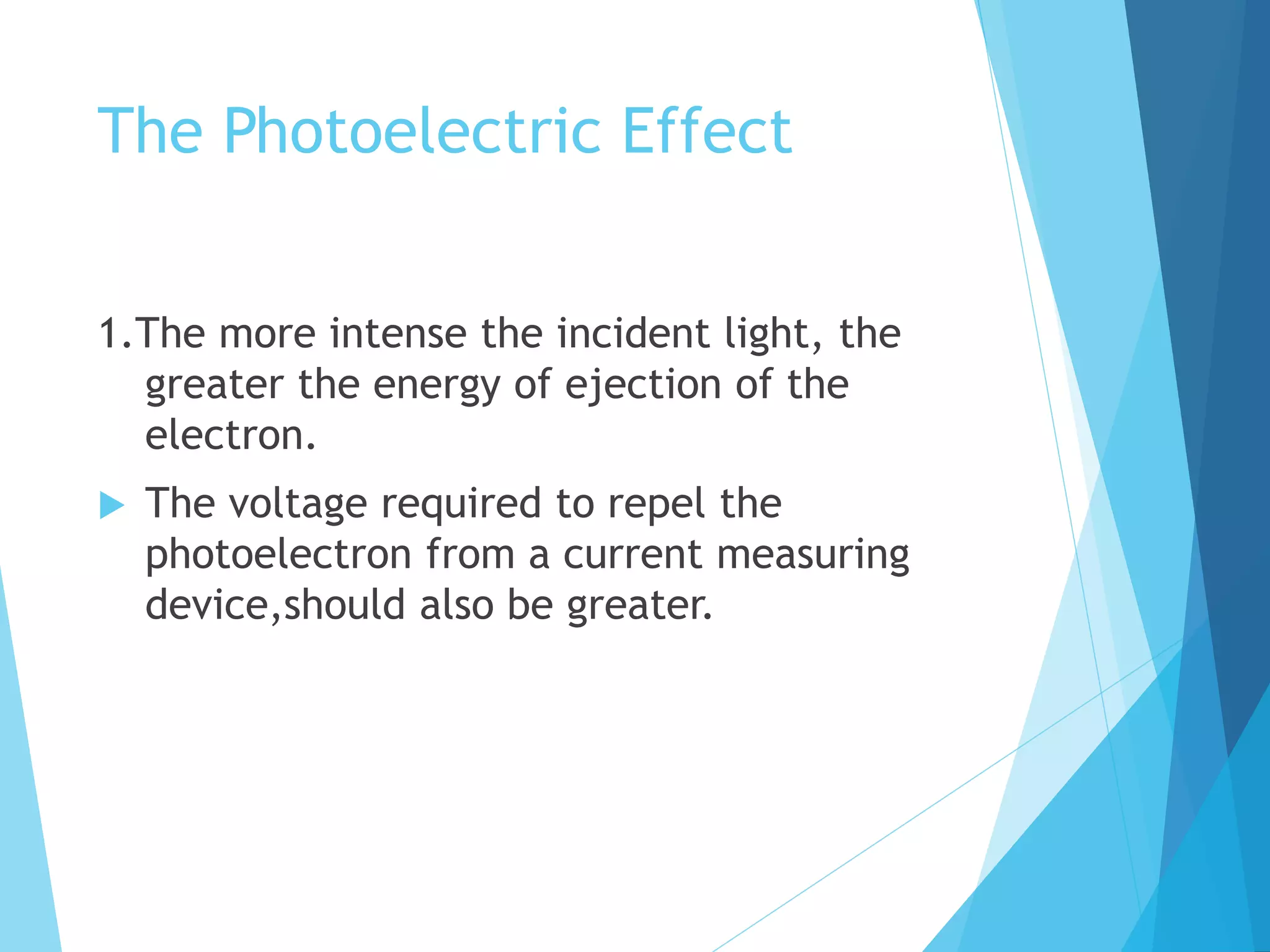 The Photoelectric Effect
1.The more intense the incident light, the
greater the energy of ejection of the
electron.
 The voltage required to repel the
photoelectron from a current measuring
device,should also be greater.
 