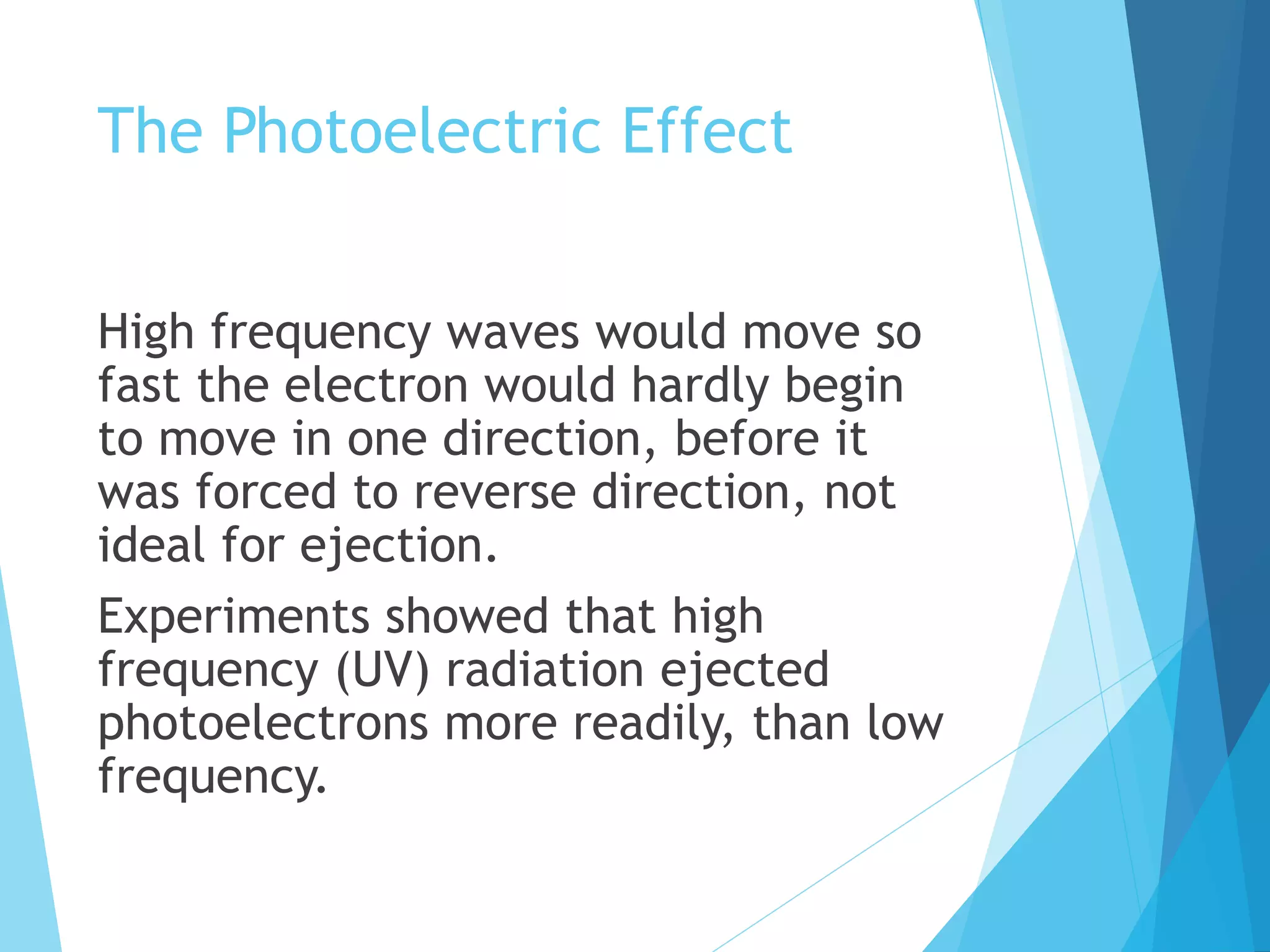The Photoelectric Effect
High frequency waves would move so
fast the electron would hardly begin
to move in one direction, before it
was forced to reverse direction, not
ideal for ejection.
Experiments showed that high
frequency (UV) radiation ejected
photoelectrons more readily, than low
frequency.
 