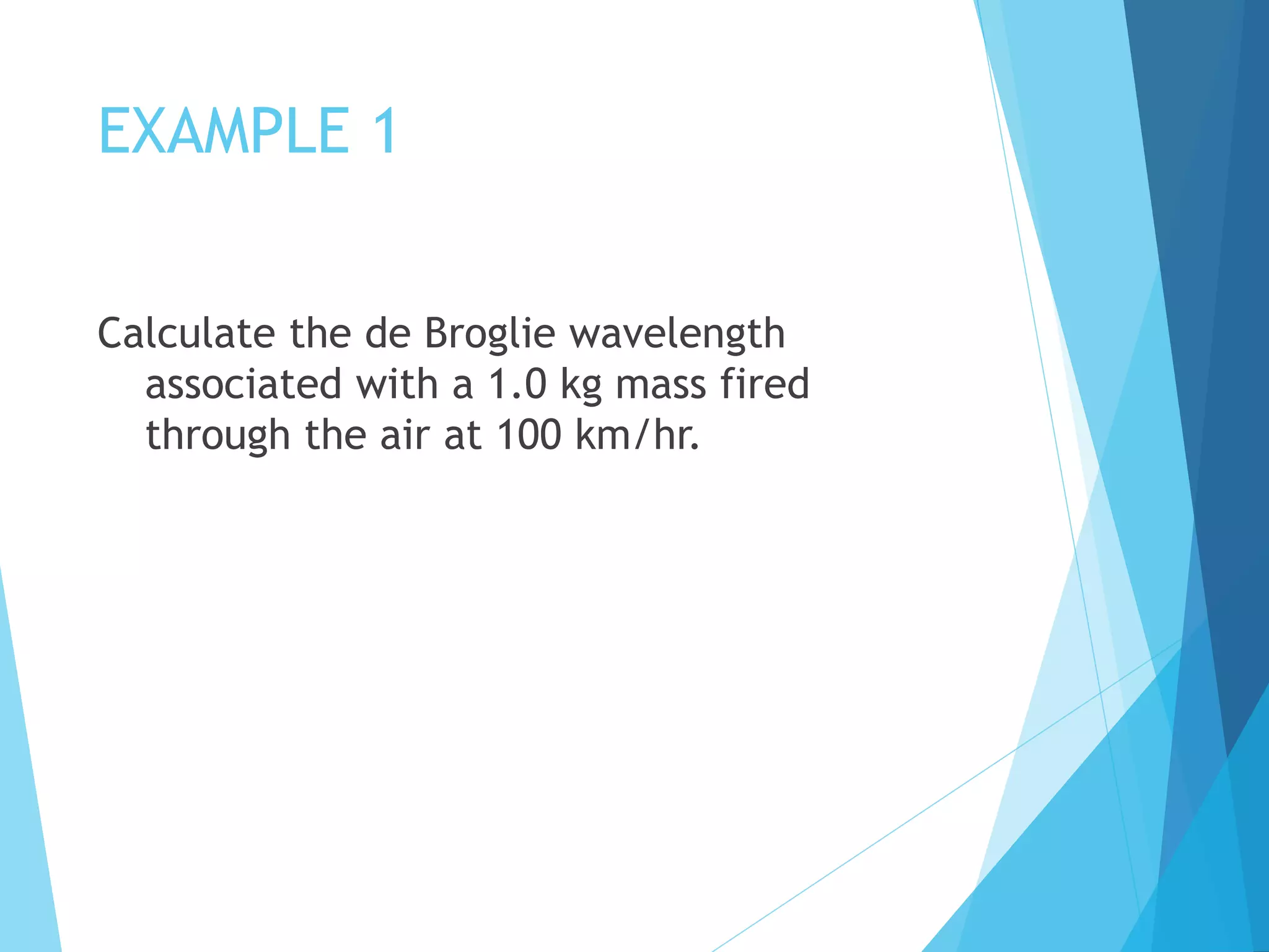 EXAMPLE 1
Calculate the de Broglie wavelength
associated with a 1.0 kg mass fired
through the air at 100 km/hr.
 