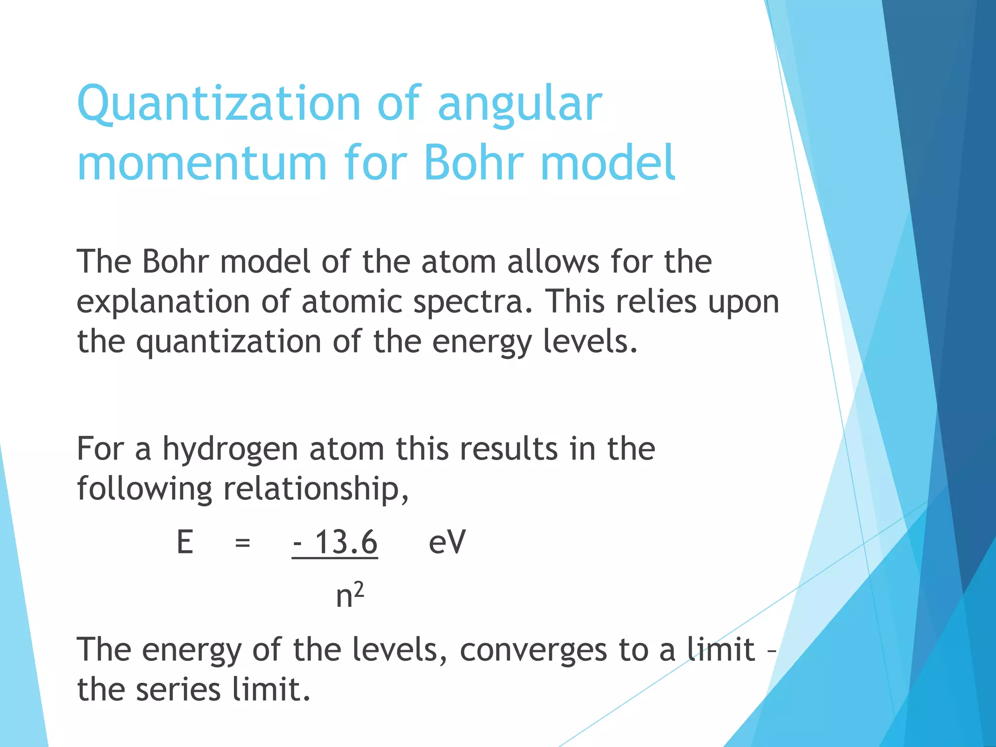 Quantization of angular
momentum for Bohr model
The Bohr model of the atom allows for the
explanation of atomic spectra. This relies upon
the quantization of the energy levels.
For a hydrogen atom this results in the
following relationship,
E = - 13.6 eV
n2
The energy of the levels, converges to a limit –
the series limit.
 