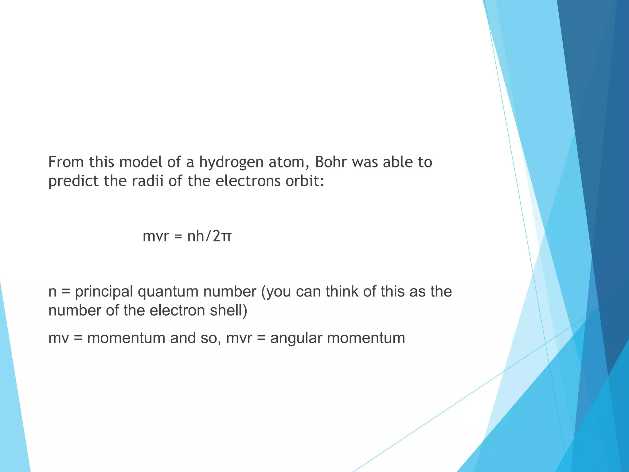 From this model of a hydrogen atom, Bohr was able to
predict the radii of the electrons orbit:
mvr = nh/2π
n = principal quantum number (you can think of this as the
number of the electron shell)
mv = momentum and so, mvr = angular momentum
 