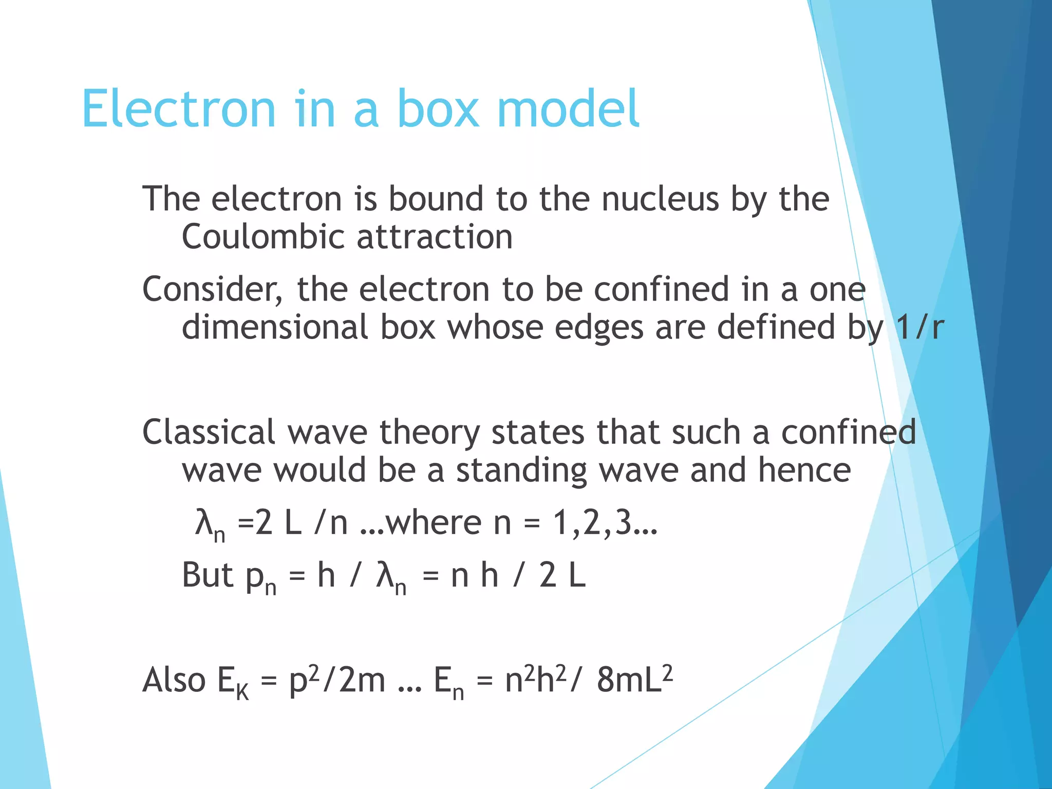Electron in a box model
The electron is bound to the nucleus by the
Coulombic attraction
Consider, the electron to be confined in a one
dimensional box whose edges are defined by 1/r
Classical wave theory states that such a confined
wave would be a standing wave and hence
λn =2 L /n …where n = 1,2,3…
But pn = h / λn = n h / 2 L
Also EK = p2/2m … En = n2h2/ 8mL2
 