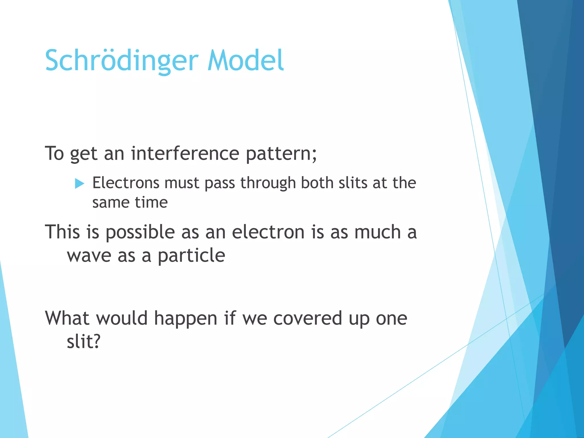 Schrödinger Model
To get an interference pattern;
 Electrons must pass through both slits at the
same time
This is possible as an electron is as much a
wave as a particle
What would happen if we covered up one
slit?
 