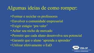 Algumas ideias de como romper:
•Formar e reciclar os professores
•Envolver a comunidade empresarial
•Exigir estágio ‘pra valer’
•Achar seu nicho de mercado
•Permitir que cada aluno desenvolva seu potencial
•Garantir que o aluno ‘aprenda a aprender’
•Utilizar efetivamente o EaD
 