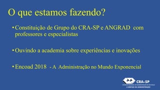 O que estamos fazendo?
•Constituição de Grupo do CRA-SP e ANGRAD com
professores e especialistas
•Ouvindo a academia sobre experiências e inovações
•Encoad 2018 - A Administração no Mundo Exponencial
 