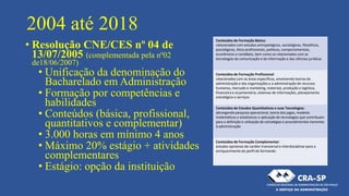 2004 até 2018
• Resolução CNE/CES nº 04 de
13/07/2005 (complementada pela nº02
de18/06/2007)
• Unificação da denominação do
Bacharelado em Administração
• Formação por competências e
habilidades
• Conteúdos (básica, profissional,
quantitativos e complementar)
• 3.000 horas em mínimo 4 anos
• Máximo 20% estágio + atividades
complementares
• Estágio: opção da instituição
Conteúdos de Formação Básica:
relacionados com estudos antropológicos, sociológicos, filosóficos,
psicológicos, ético-profissionais, políticos, comportamentais,
econômicos e contábeis, bem como os relacionados com as
tecnologias da comunicação e da informação e das ciências jurídicas
Conteúdos de Formação Profissional:
relacionados com as áreas específicas, envolvendo teorias da
administração e das organizações e a administração de recursos
humanos, mercado e marketing, materiais, produção e logística,
financeira e orçamentária, sistemas de informações, planejamento
estratégico e serviços
Conteúdos de Estudos Quantitativos e suas Tecnologias:
abrangendo pesquisa operacional, teoria dos jogos, modelos
matemáticos e estatísticos e aplicação de tecnologias que contribuam
para a definição e utilização de estratégias e procedimentos inerentes
à administração
Conteúdos de Formação Complementar:
estudos opcionais de caráter transversal e interdisciplinar para o
enriquecimento do perfil do formando
 