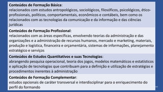 Conteúdos de Formação Básica:
relacionados com estudos antropológicos, sociológicos, filosóficos, psicológicos, ético-
profissionais, políticos, comportamentais, econômicos e contábeis, bem como os
relacionados com as tecnologias da comunicação e da informação e das ciências
jurídicas
Conteúdos de Formação Profissional:
relacionados com as áreas específicas, envolvendo teorias da administração e das
organizações e a administração de recursos humanos, mercado e marketing, materiais,
produção e logística, financeira e orçamentária, sistemas de informações, planejamento
estratégico e serviços
Conteúdos de Estudos Quantitativos e suas Tecnologias:
abrangendo pesquisa operacional, teoria dos jogos, modelos matemáticos e estatísticos
e aplicação de tecnologias que contribuam para a definição e utilização de estratégias e
procedimentos inerentes à administração
Conteúdos de Formação Complementar:
estudos opcionais de caráter transversal e interdisciplinar para o enriquecimento do
perfil do formando
 
