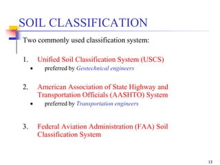 13
Two commonly used classification system:
1. Unified Soil Classification System (USCS)
 preferred by Geotechnical engineers
2. American Association of State Highway and
Transportation Officials (AASHTO) System
 preferred by Transportation engineers
SOIL CLASSIFICATION
3. Federal Aviation Administration (FAA) Soil
Classification System
 