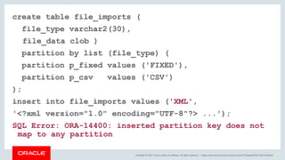 Copyright © 2017, Oracle and/or its affiliates. All rights reserved. |
create table file_imports (
file_type varchar2(30),
file_data clob )
partition by list (file_type) (
partition p_fixed values ('FIXED'),
partition p_csv values ('CSV')
);
insert into file_imports values ('XML',
'<?xml version="1.0" encoding="UTF-8"?> ...');
SQL Error: ORA-14400: inserted partition key does not
map to any partition
blogs.oracle.com/sql www.youtube.com/c/TheMagicOfSQL @ChrisRSaxon
 