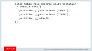 Copyright © 2017, Oracle and/or its affiliates. All rights reserved. |
alter table file_imports split partition
p_default into (
partition p_json values ('JSON'),
partition p_yaml values ('YAML'),
partition p_default
);
blogs.oracle.com/sql www.youtube.com/c/TheMagicOfSQL @ChrisRSaxon
 