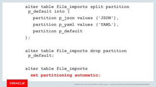 Copyright © 2017, Oracle and/or its affiliates. All rights reserved. |
alter table file_imports split partition
p_default into (
partition p_json values ('JSON'),
partition p_yaml values ('YAML'),
partition p_default
);
alter table file_imports drop partition
p_default;
alter table file_imports
set partitioning automatic;
blogs.oracle.com/sql www.youtube.com/c/TheMagicOfSQL @ChrisRSaxon
 