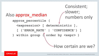 Copyright © 2017, Oracle and/or its affiliates. All rights reserved. |
approx_percentile (
<expression> [ deterministic ],
[ ('ERROR_RATE' | 'CONFIDENCE') ]
) within group ( order by <expr> )
Also approx_median
How certain are we?
Consistent;
slower;
numbers only
blogs.oracle.com/sql www.youtube.com/c/TheMagicOfSQL @ChrisRSaxon
 