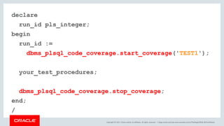 Copyright © 2017, Oracle and/or its affiliates. All rights reserved. |
declare
run_id pls_integer;
begin
run_id :=
dbms_plsql_code_coverage.start_coverage('TEST1');
your_test_procedures;
dbms_plsql_code_coverage.stop_coverage;
end;
/
blogs.oracle.com/sql www.youtube.com/c/TheMagicOfSQL @ChrisRSaxon
 