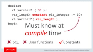 Copyright © 2017, Oracle and/or its affiliates. All rights reserved. |
declare
v1 varchar2 ( 30 );
var_length constant pls_integer := 30;
v2 varchar2( var_length );
begin
Must know at
compile time
 SQL  User functions Constants
blogs.oracle.com/sql www.youtube.com/c/TheMagicOfSQL @ChrisRSaxon
 