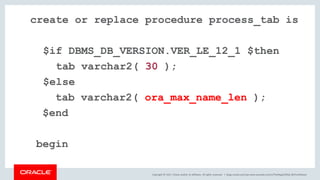 Copyright © 2017, Oracle and/or its affiliates. All rights reserved. |
create or replace procedure process_tab is
$if DBMS_DB_VERSION.VER_LE_12_1 $then
tab varchar2( 30 );
$else
tab varchar2( ora_max_name_len );
$end
begin
blogs.oracle.com/sql www.youtube.com/c/TheMagicOfSQL @ChrisRSaxon
 