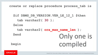 Copyright © 2017, Oracle and/or its affiliates. All rights reserved. |
create or replace procedure process_tab is
$if DBMS_DB_VERSION.VER_LE_12_1 $then
tab varchar2( 30 );
$else
tab varchar2( ora_max_name_len );
$end
begin
Only one is
compiled
blogs.oracle.com/sql www.youtube.com/c/TheMagicOfSQL @ChrisRSaxon
 