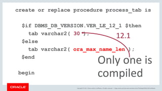 Copyright © 2017, Oracle and/or its affiliates. All rights reserved. |
create or replace procedure process_tab is
$if DBMS_DB_VERSION.VER_LE_12_1 $then
tab varchar2( 30 );
$else
tab varchar2( ora_max_name_len );
$end
begin
Only one is
compiled
12.1
blogs.oracle.com/sql www.youtube.com/c/TheMagicOfSQL @ChrisRSaxon
 