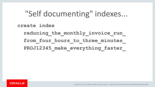 Copyright © 2017, Oracle and/or its affiliates. All rights reserved. |
"Self documenting" indexes...
create index
reducing_the_monthly_invoice_run_
from_four_hours_to_three_minutes_
PROJ12345_make_everything_faster_
blogs.oracle.com/sql www.youtube.com/c/TheMagicOfSQL @ChrisRSaxon
 