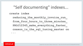 Copyright © 2017, Oracle and/or its affiliates. All rights reserved. |
"Self documenting" indexes...
create index
reducing_the_monthly_invoice_run_
from_four_hours_to_three_minutes_
PROJ12345_make_everything_faster_
csaxon_is_the_sql_tuning_master on
...
blogs.oracle.com/sql www.youtube.com/c/TheMagicOfSQL @ChrisRSaxon
 