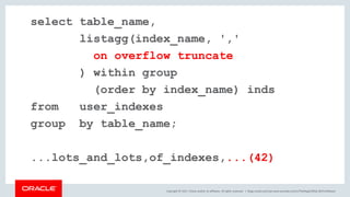Copyright © 2017, Oracle and/or its affiliates. All rights reserved. |
select table_name,
listagg(index_name, ','
on overflow truncate
) within group
(order by index_name) inds
from user_indexes
group by table_name;
...lots_and_lots,of_indexes,...(42)
blogs.oracle.com/sql www.youtube.com/c/TheMagicOfSQL @ChrisRSaxon
 