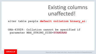 Copyright © 2017, Oracle and/or its affiliates. All rights reserved. |
alter table people default collation binary_ai;
ORA-43929: Collation cannot be specified if
parameter MAX_STRING_SIZE=STANDARD
Existing columns
unaffected!
blogs.oracle.com/sql www.youtube.com/c/TheMagicOfSQL @ChrisRSaxon
 