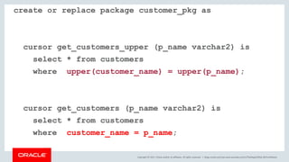 Copyright © 2017, Oracle and/or its affiliates. All rights reserved. |
create or replace package customer_pkg as
cursor get_customers_upper (p_name varchar2) is
select * from customers
where upper(customer_name) = upper(p_name);
cursor get_customers (p_name varchar2) is
select * from customers
where customer_name = p_name;
blogs.oracle.com/sql www.youtube.com/c/TheMagicOfSQL @ChrisRSaxon
 