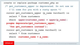 Copyright © 2017, Oracle and/or its affiliates. All rights reserved. |
create or replace package customer_pkg as
/* get_customers_upper is deprecated. Do not use or
I'll come for you with a rusty spoon */
cursor get_customers_upper (p_name varchar2) is
select * from customers
where upper(customer_name) = upper(p_name);
pragma deprecate(get_customers_upper,
'Use get_customers instead');
cursor get_customers (p_name varchar2) is
select * from customers
where customer_name = p_name;
blogs.oracle.com/sql www.youtube.com/c/TheMagicOfSQL @ChrisRSaxon
 